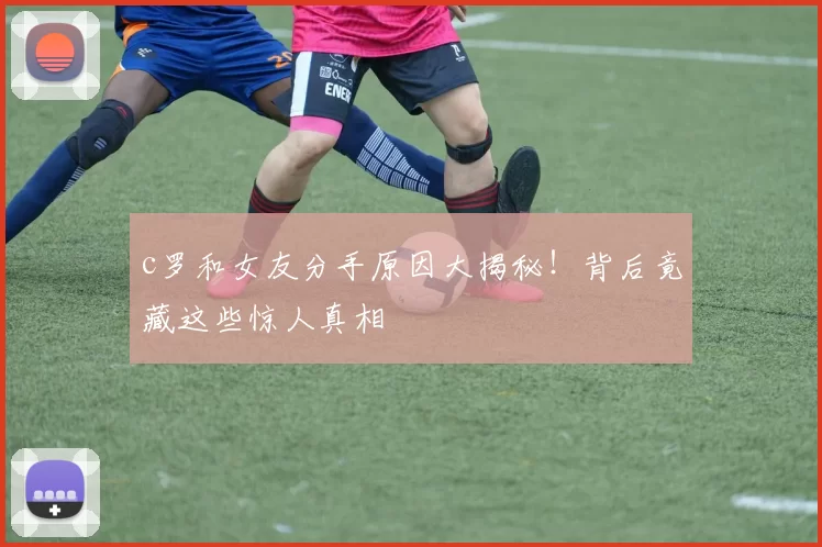 c罗和女友分手原因大揭秘！背后竟藏这些惊人真相