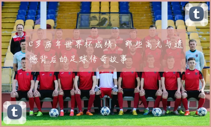 c罗历年世界杯成绩，那些高光与遗憾背后的足球传奇故事