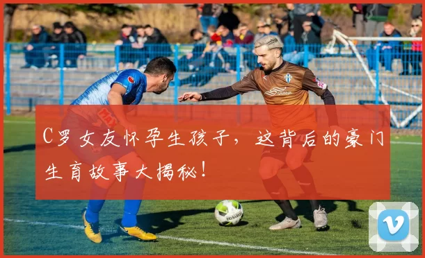 C罗女友怀孕生孩子，这背后的豪门生育故事大揭秘！