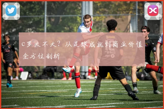 c罗大不大？从足球成就到商业价值全方位剖析